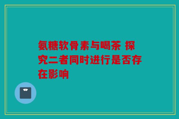 氨糖软骨素与喝茶 探究二者同时进行是否存在影响