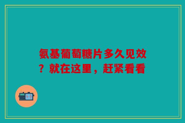 氨基葡萄糖片多久见效？就在这里，赶紧看看