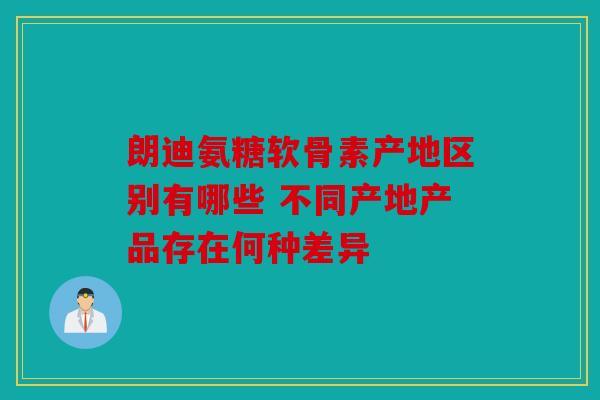 朗迪氨糖软骨素产地区别有哪些 不同产地产品存在何种差异