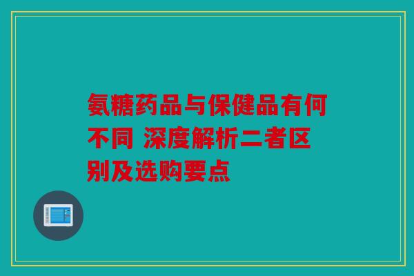 氨糖药品与保健品有何不同 深度解析二者区别及选购要点