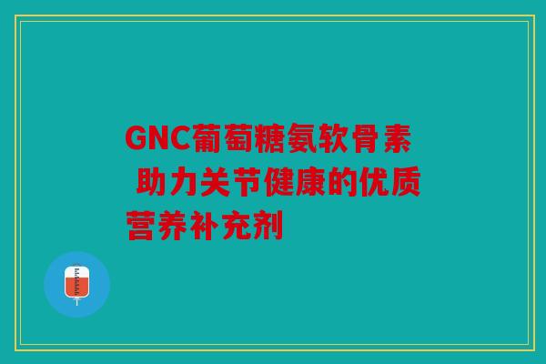 GNC葡萄糖氨软骨素 助力关节健康的优质营养补充剂