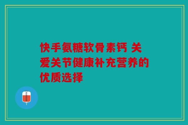 快手氨糖软骨素钙 关爱关节健康补充营养的优质选择