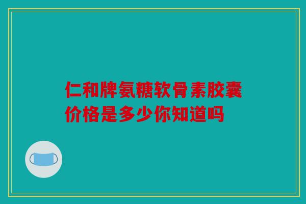 仁和牌氨糖软骨素胶囊价格是多少你知道吗