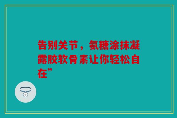 告别关节，氨糖涂抹凝露胶软骨素让你轻松自在”