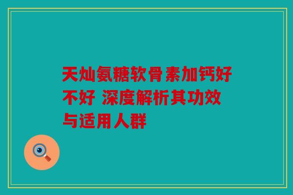 天灿氨糖软骨素加钙好不好 深度解析其功效与适用人群