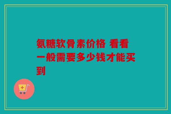 氨糖软骨素价格 看看一般需要多少钱才能买到