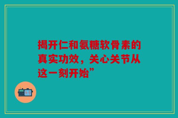 揭开仁和氨糖软骨素的真实功效，关心关节从这一刻开始”