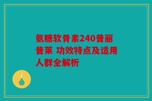 氨糖软骨素240普丽普莱 功效特点及适用人群全解析