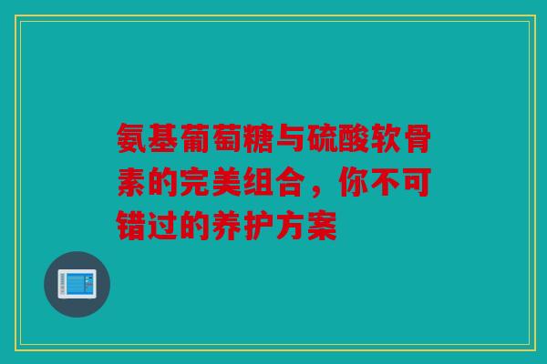 氨基葡萄糖与硫酸软骨素的完美组合，你不可错过的养护方案