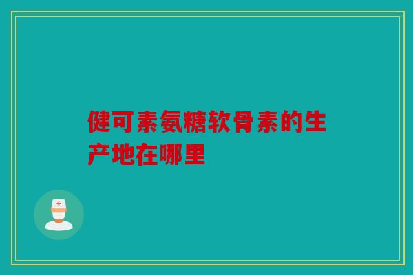 健可素氨糖软骨素的生产地在哪里