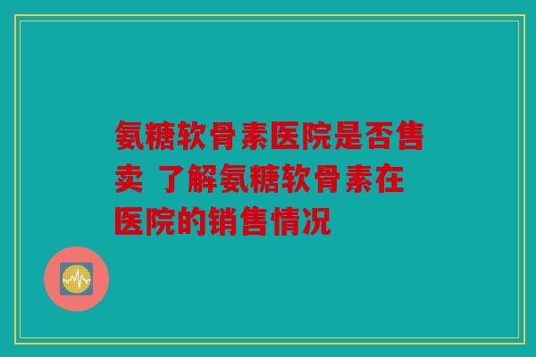 氨糖软骨素医院是否售卖 了解氨糖软骨素在医院的销售情况