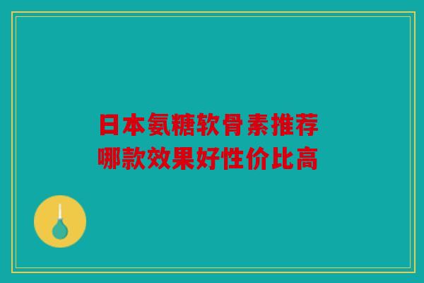 日本氨糖软骨素推荐 哪款效果好性价比高