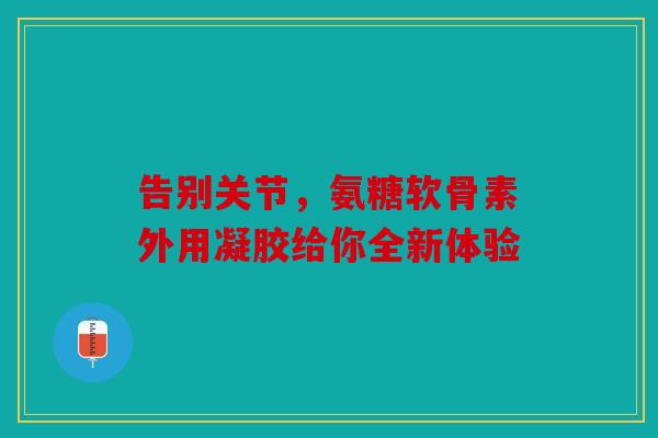 告别关节，氨糖软骨素外用凝胶给你全新体验