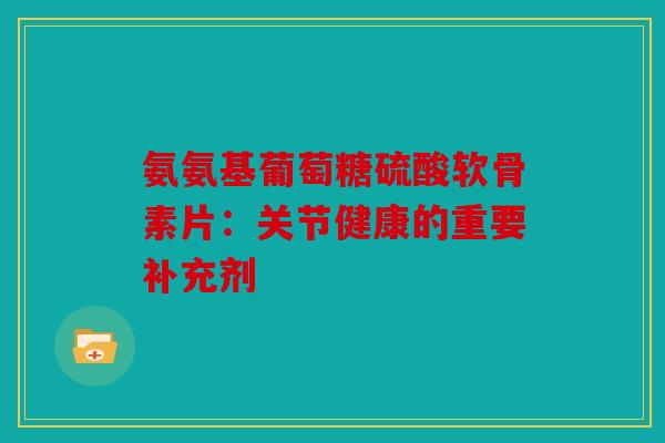 氨氨基葡萄糖硫酸软骨素片：关节健康的重要补充剂