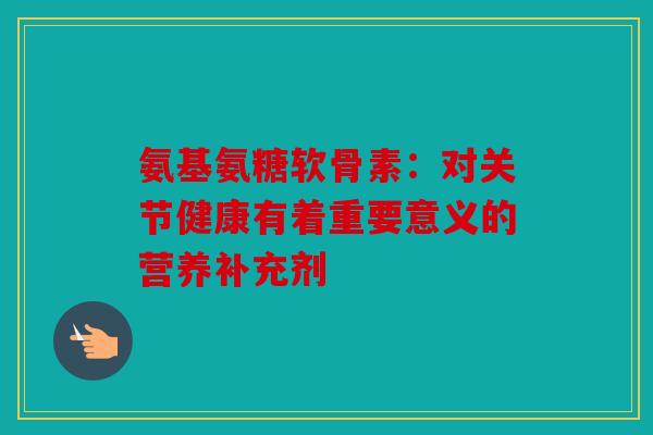 氨基氨糖软骨素：对关节健康有着重要意义的营养补充剂