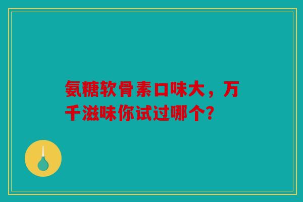 氨糖软骨素口味大，万千滋味你试过哪个？