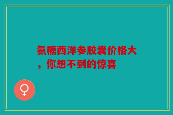 氨糖西洋参胶囊价格大，你想不到的惊喜