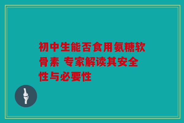 初中生能否食用氨糖软骨素 专家解读其安全性与必要性