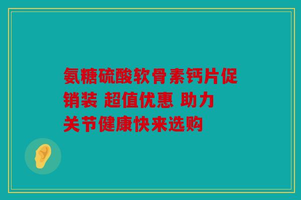 氨糖硫酸软骨素钙片促销装 超值优惠 助力关节健康快来选购