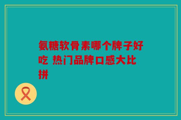 氨糖软骨素哪个牌子好吃 热门品牌口感大比拼