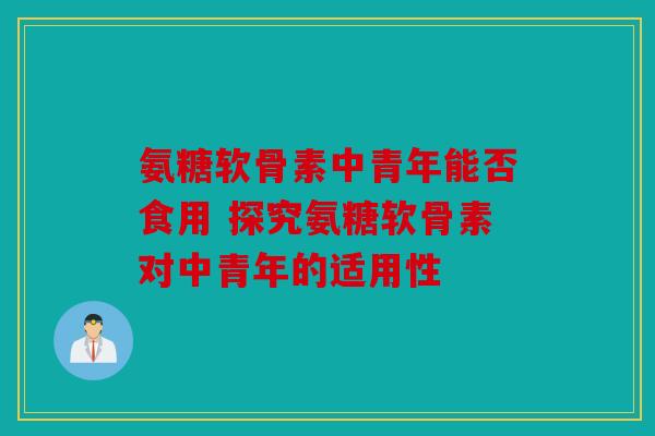 氨糖软骨素中青年能否食用 探究氨糖软骨素对中青年的适用性