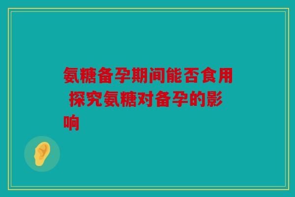 氨糖备孕期间能否食用 探究氨糖对备孕的影响