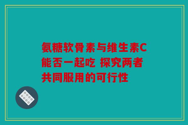 氨糖软骨素与维生素C能否一起吃 探究两者共同服用的可行性