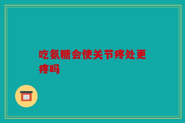 吃氨糖会使关节疼处更疼吗