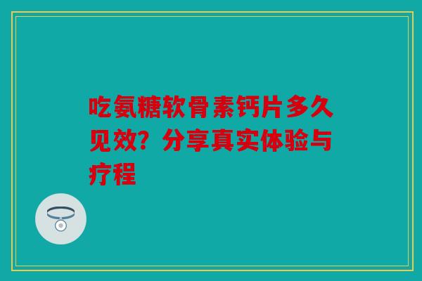 吃氨糖软骨素钙片多久见效？分享真实体验与疗程