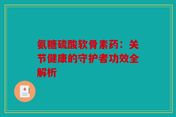 氨糖硫酸软骨素药：关节健康的守护者功效全解析