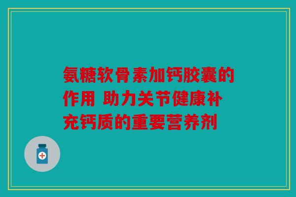 氨糖软骨素加钙胶囊的作用 助力关节健康补充钙质的重要营养剂