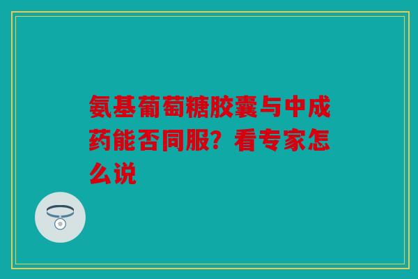 氨基葡萄糖胶囊与中成药能否同服？看专家怎么说