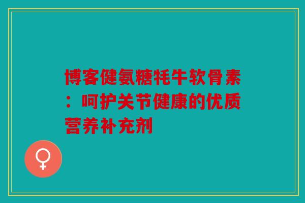 博客健氨糖牦牛软骨素：呵护关节健康的优质营养补充剂