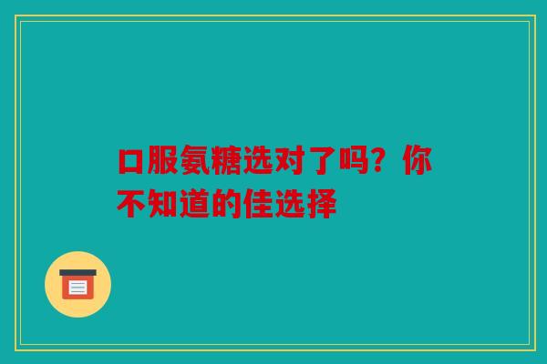 口服氨糖选对了吗？你不知道的佳选择