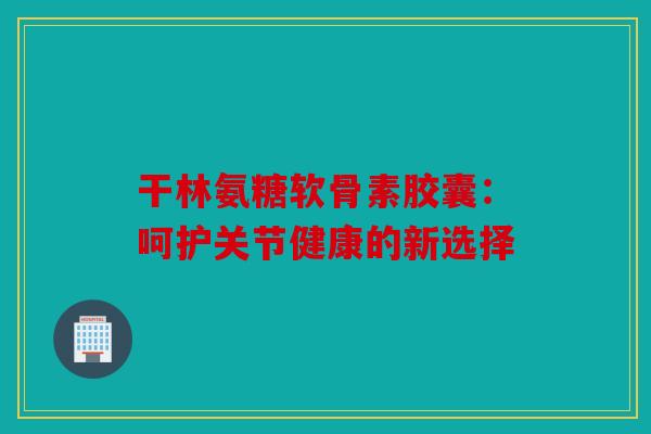 干林氨糖软骨素胶囊：呵护关节健康的新选择