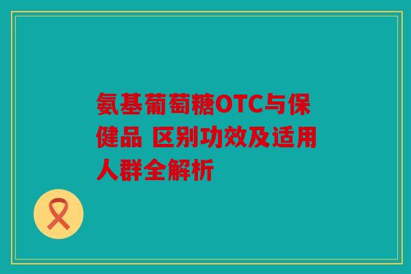 氨基葡萄糖OTC与保健品 区别功效及适用人群全解析