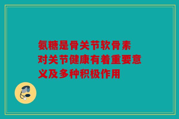 氨糖是骨关节软骨素 对关节健康有着重要意义及多种积极作用