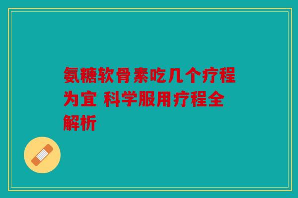 氨糖软骨素吃几个疗程为宜 科学服用疗程全解析