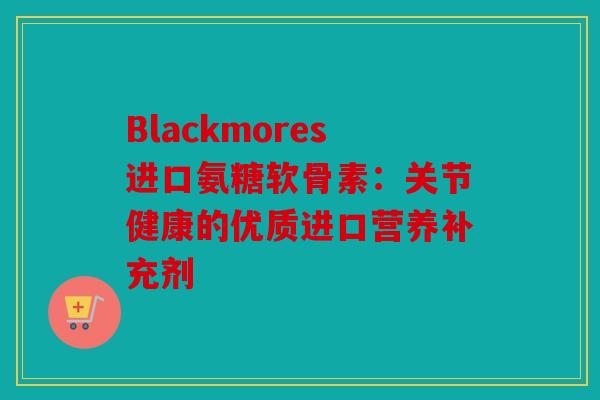 Blackmores进口氨糖软骨素：关节健康的优质进口营养补充剂