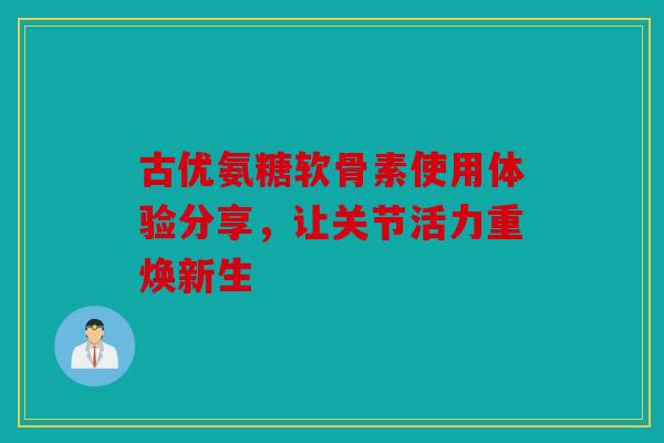 古优氨糖软骨素使用体验分享，让关节活力重焕新生