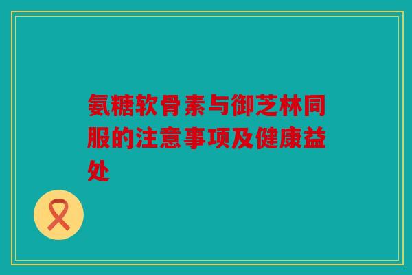 氨糖软骨素与御芝林同服的注意事项及健康益处