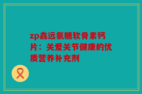 zp鑫远氨糖软骨素钙片：关爱关节健康的优质营养补充剂