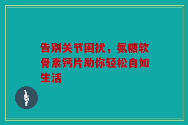 告别关节困扰，氨糖软骨素钙片助你轻松自如生活