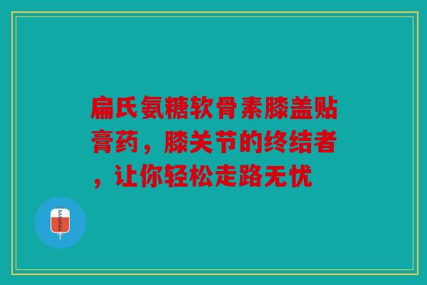 扁氏氨糖软骨素膝盖贴膏药，膝关节的终结者，让你轻松走路无忧