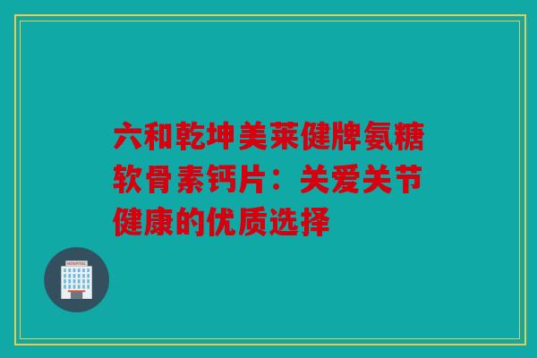 六和乾坤美莱健牌氨糖软骨素钙片：关爱关节健康的优质选择