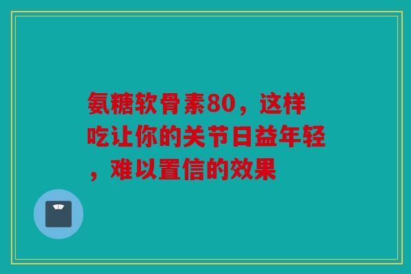 氨糖软骨素80，这样吃让你的关节日益年轻，难以置信的效果