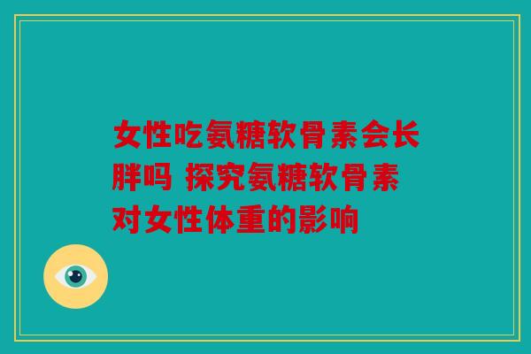 女性吃氨糖软骨素会长胖吗 探究氨糖软骨素对女性体重的影响