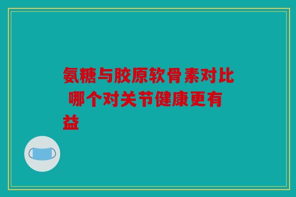 氨糖与胶原软骨素对比 哪个对关节健康更有益