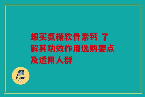 想买氨糖软骨素钙 了解其功效作用选购要点及适用人群