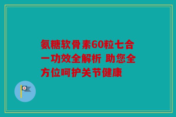 氨糖软骨素60粒七合一功效全解析 助您全方位呵护关节健康